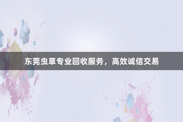 东莞虫草专业回收服务，高效诚信交易