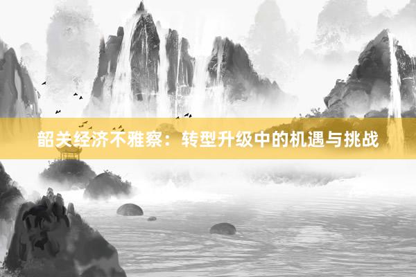 韶关经济不雅察：转型升级中的机遇与挑战